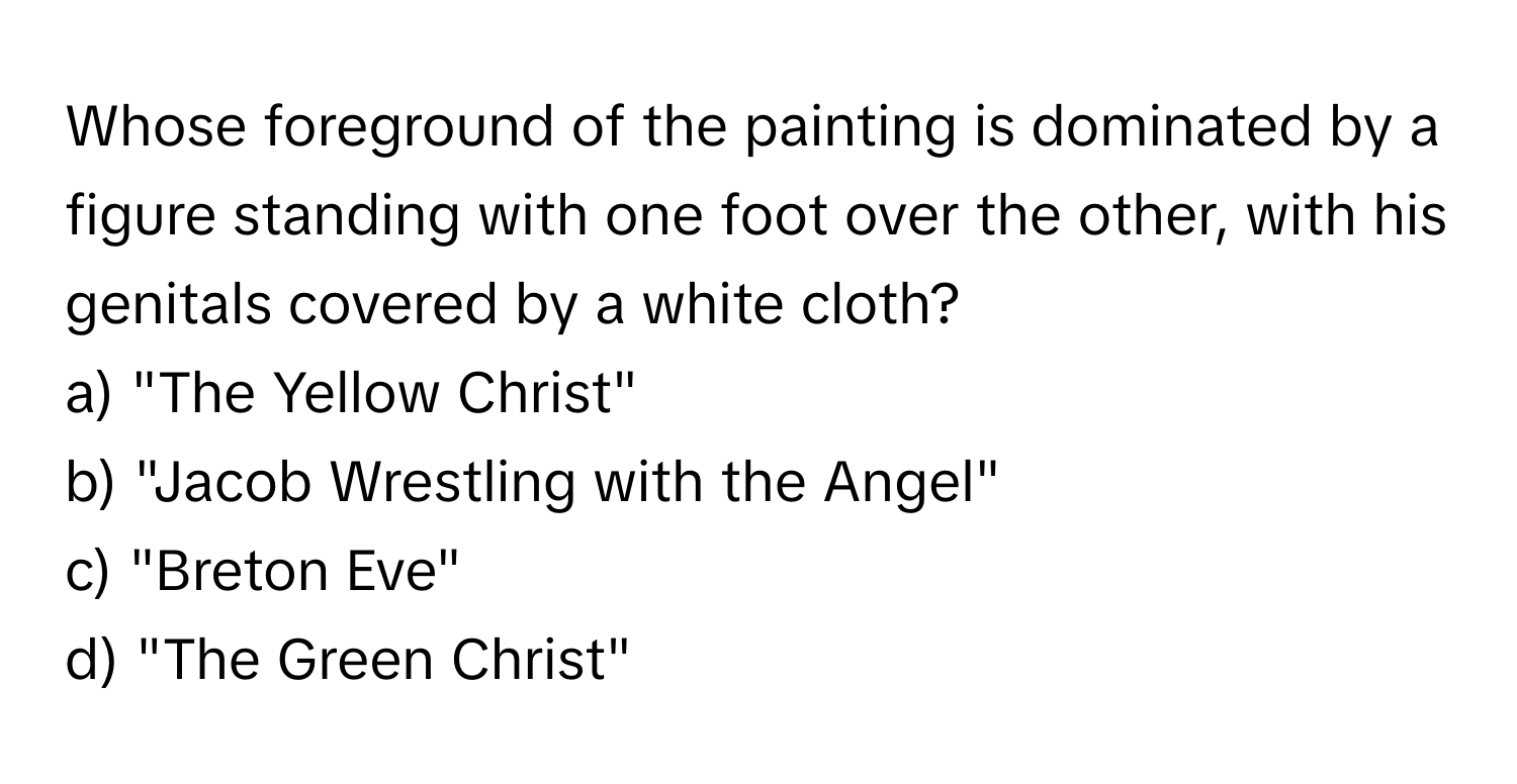 Whose foreground of the painting is dominated by a figure standing with one foot over the other, with his genitals covered by a white cloth?

a) "The Yellow Christ"
b) "Jacob Wrestling with the Angel"
c) "Breton Eve"
d) "The Green Christ"