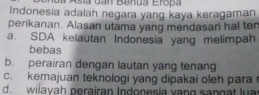 a Asía dan Benua Eropa
Indonesia adalah negara yang kaya keragaman
perikanan. Alasan utama yang mendasari hal ter
a. SDA kelautan Indonesia yang melimpah
bebas
b. perairan dengan lautan yang tenang
c. kemajuan teknologi yang dipakai oleh para
d. wilayah perairan Indonesia vang sangat luas