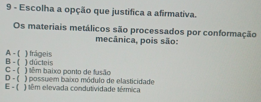 Escolha a opção que justifica a afirmativa.
Os materiais metálicos são processados por conformação
mecânica, pois são:
A - ( ) frágeis
B - ( ) dúcteis
C - ( ) têm baixo ponto de fusão
D - ( ) possuem baixo módulo de elasticidade
E - ( ) têm elevada condutividade térmica