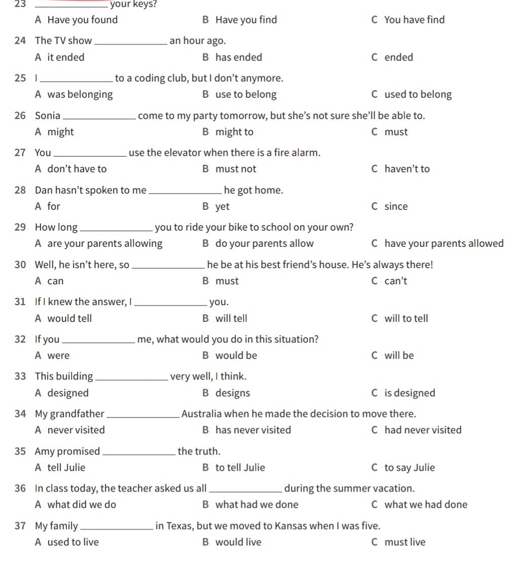 23 _your keys?
A Have you found B Have you find C You have find
24 The TV show_ an hour ago.
A it ended B has ended C ended
25 1 _to a coding club, but I don’t anymore.
A was belonging B use to belong C used to belong
26 Sonia_ come to my party tomorrow, but she’s not sure she’ll be able to.
A might B might to C must
27 You _use the elevator when there is a fire alarm.
A don’t have to B must not C haven’t to
28 Dan hasn’t spoken to me _he got home.
A for B yet C since
29 How long_ you to ride your bike to school on your own?
A are your parents allowing B do your parents allow C have your parents allowed
30 Well, he isn’t here, so _he be at his best friend’s house. He’s always there!
A can B must C can't 
31 If I knew the answer, I _you.
A would tell B will tell C will to tell
32 If you_ me, what would you do in this situation?
A were B would be C will be
33 This building _very well, I think.
A designed B designs C is designed
34 My grandfather_ Australia when he made the decision to move there.
A never visited B has never visited C had never visited
35 Amy promised_ the truth.
A tell Julie B to tell Julie C to say Julie
36 In class today, the teacher asked us all _during the summer vacation.
A what did we do B what had we done C what we had done
37 My family_ in Texas, but we moved to Kansas when I was five.
A used to live B would live C must live