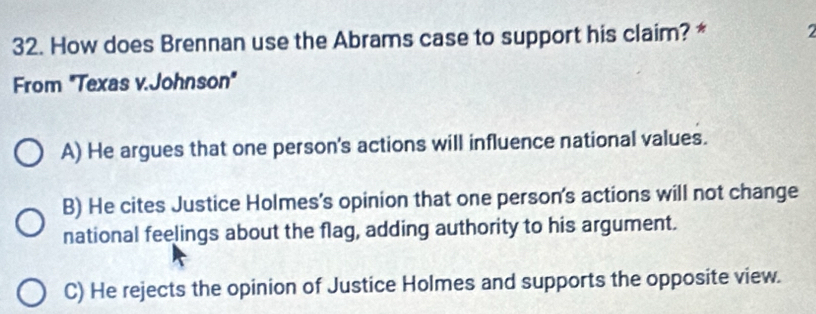 How does Brennan use the Abrams case to support his claim? * 2
From "Texas v.Johnson"
A) He argues that one person's actions will influence national values.
B) He cites Justice Holmes's opinion that one person's actions will not change
national feelings about the flag, adding authority to his argument.
C) He rejects the opinion of Justice Holmes and supports the opposite view.