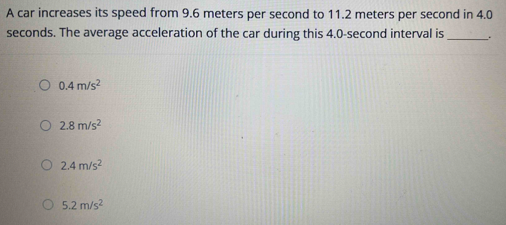 A car increases its speed from 9.6 meters per second to 11.2 meters per second in 4.0
seconds. The average acceleration of the car during this 4.0-second interval is _.
0.4m/s^2
2.8m/s^2
2.4m/s^2
5.2m/s^2