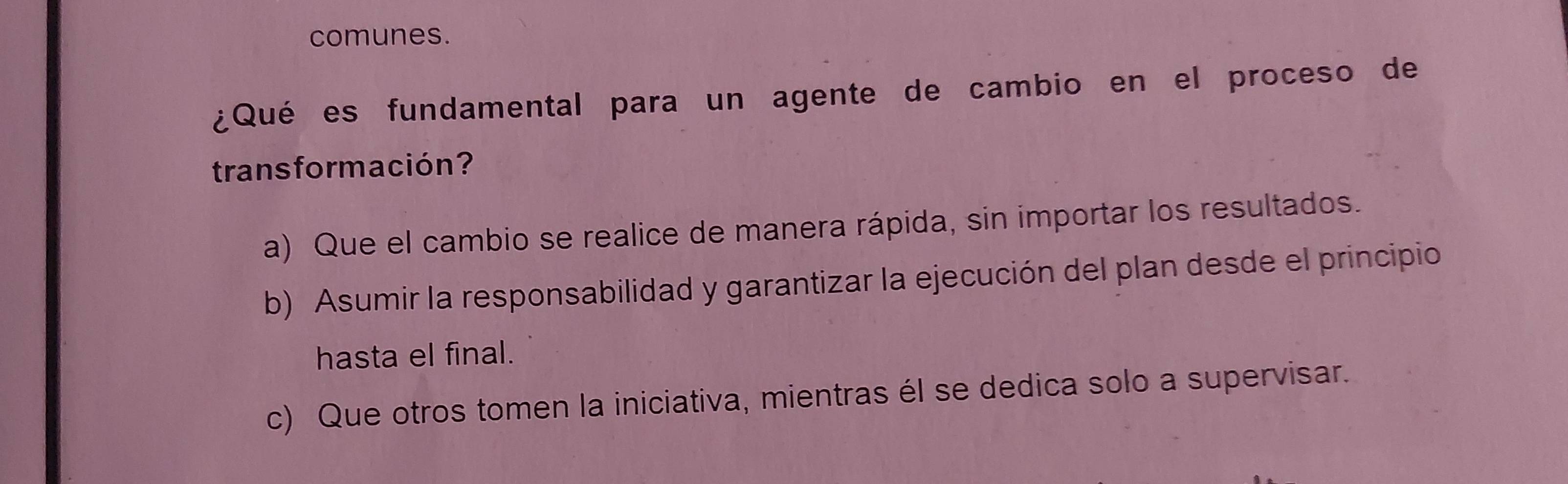 comunes.
¿Qué es fundamental para un agente de cambio en el proceso de
trans formación?
a) Que el cambio se realice de manera rápida, sin importar los resultados.
b) Asumir la responsabilidad y garantizar la ejecución del plan desde el principio
hasta el final.
c) Que otros tomen la iniciativa, mientras él se dedica solo a supervisar.