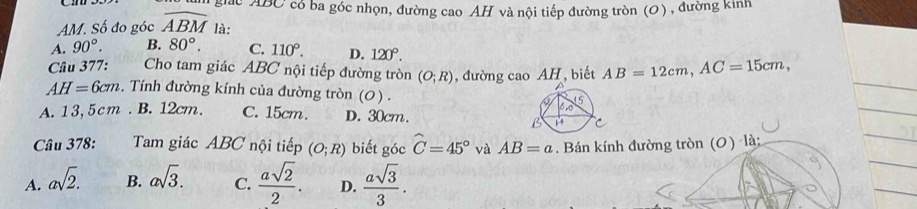 giác ABC có ba góc nhọn, đường cao AH và nội tiếp đường tròn (0) , đường kinh
AM. Số đo góc widehat ABM là:
A. 90°. B. 80°. C. 110°. D. 120°. 
Cầu 377: Cho tam giác ABC nội tiếp đường tròn (O;R) , đường cao AH, biết AB=12cm, AC=15cm,
AH=6cm. Tính đường kính của đường tròn (0) .
A. 13,5cm. B. 12cm. C. 15cm. D. 30cm.
Câu 378: Tam giác ABC nội tiếp (O;R) biết góc widehat C=45° và AB=a. Bán kính đường tròn (0) là:
A. asqrt(2). B. asqrt(3). C.  asqrt(2)/2 . D.  asqrt(3)/3 .