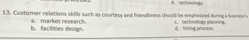 d. technology.
13. Customer relations skills such as courtesy and friendliness should be emphasized during a business’s
a. market research. c. technology planning.
b. facilities design. d. hiring process.