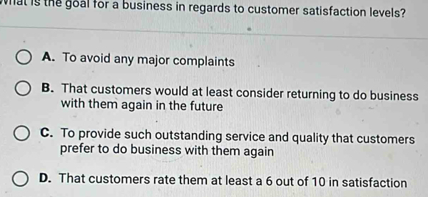 what is the goal for a business in regards to customer satisfaction levels?
A. To avoid any major complaints
B. That customers would at least consider returning to do business
with them again in the future
C. To provide such outstanding service and quality that customers
prefer to do business with them again
D. That customers rate them at least a 6 out of 10 in satisfaction