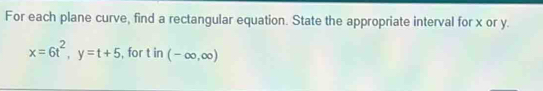 For each plane curve, find a rectangular equation. State the appropriate interval for x or y.
x=6t^2, y=t+5 , for t in (-∈fty ,∈fty )