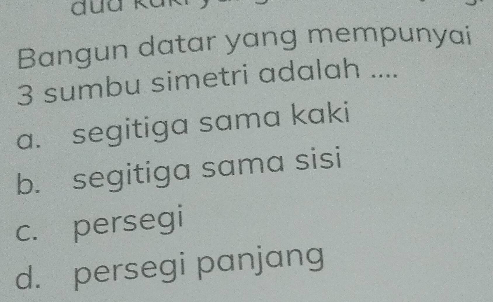 Bangun datar yang mempunyai
3 sumbu simetri adalah ....
a. segitiga sama kaki
b. segitiga sama sisi
c. persegi
d. persegi panjang