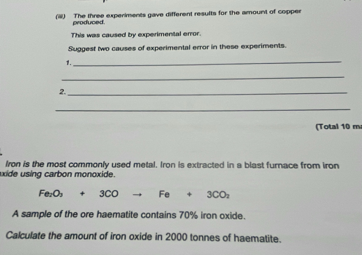 (iii) The three experiments gave different results for the amount of copper 
produced. 
This was caused by experimental error. 
Suggest two causes of experimental error in these experiments. 
_ 
1. 
_ 
2._ 
_ 
(Total 10 m
Iron is the most commonly used metal. Iron is extracted in a blast furnace from iron 
xide using carbon monoxide.
Fe_2O_3+3CO to Fe+3CO_2
A sample of the ore haematite contains 70% iron oxide. 
Calculate the amount of iron oxide in 2000 tonnes of haematite.