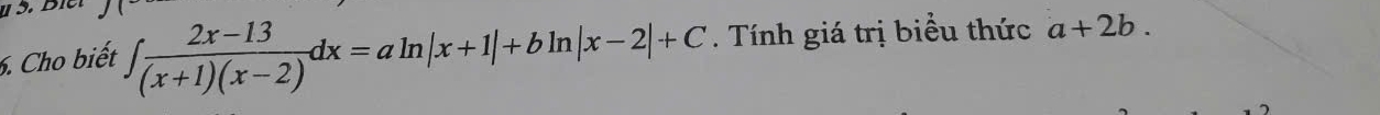 Cho biết ∈t  (2x-13)/(x+1)(x-2) dx=aln |x+1|+bln |x-2|+C. Tính giá trị biểu thức a+2b.