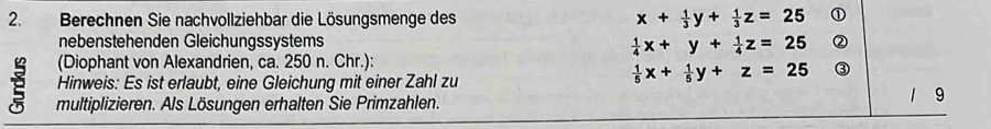 Berechnen Sie nachvollziehbar die Lösungsmenge des x+ 1/3 y+ 1/3 z=25 ①
nebenstehenden Gleichungssystems  1/4 x+y+ 1/4 z=25 ②
(Diophant von Alexandrien, ca. 250 n. Chr.):
Hinweis: Es ist erlaubt, eine Gleichung mit einer Zahl zu
 1/5 x+ 1/5 y+z=25 ③
multiplizieren. Als Lösungen erhalten Sie Primzahlen.
1 9