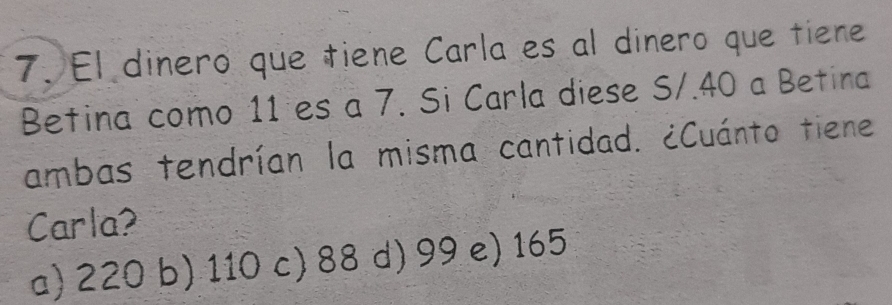 El dinero que tiene Carla es al dinero que tiene
Betina como 11 es a 7. Si Carla diese S/. 40 a Betina
ambas tendrían la misma cantidad. ¿Cuánto tiene
Carla?
a) 220 b) 110 c) 88 d) 99 e) 165