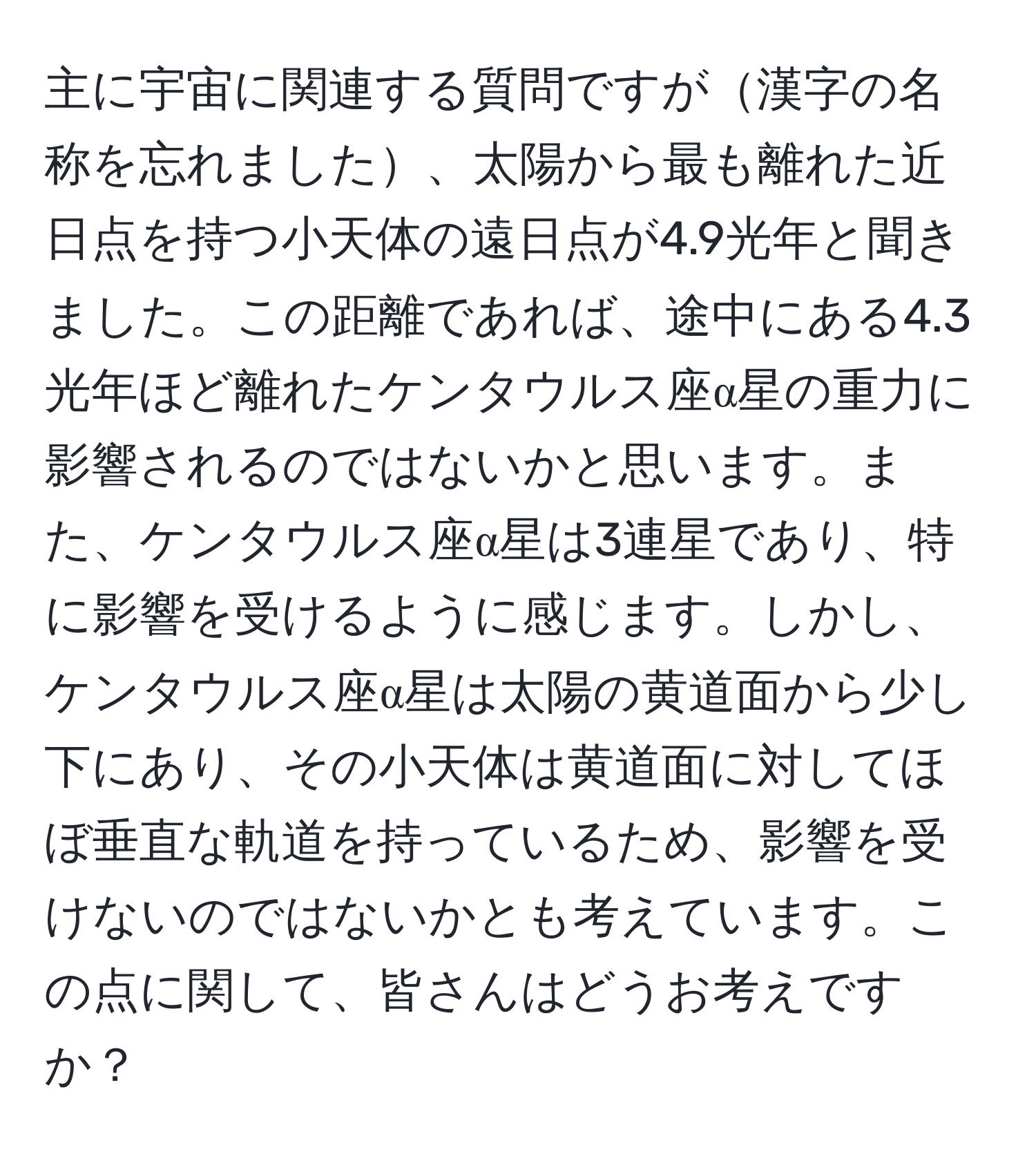 主に宇宙に関連する質問ですが漢字の名称を忘れました、太陽から最も離れた近日点を持つ小天体の遠日点が4.9光年と聞きました。この距離であれば、途中にある4.3光年ほど離れたケンタウルス座α星の重力に影響されるのではないかと思います。また、ケンタウルス座α星は3連星であり、特に影響を受けるように感じます。しかし、ケンタウルス座α星は太陽の黄道面から少し下にあり、その小天体は黄道面に対してほぼ垂直な軌道を持っているため、影響を受けないのではないかとも考えています。この点に関して、皆さんはどうお考えですか？