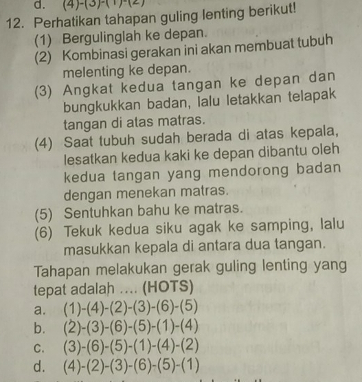 ( 4)-(3)-(1)-(2)
12. Perhatikan tahapan guling lenting berikut!
(1) Bergulinglah ke depan.
(2) Kombinasi gerakan ini akan membuat tubuh
melenting ke depan.
(3) Angkat kedua tangan ke depan dan
bungkukkan badan, lalu letakkan telapak
tangan di atas matras.
(4) Saat tubuh sudah berada di atas kepala,
lesatkan kedua kaki ke depan dibantu oleh
kedua tangan yang mendorong badan 
dengan menekan matras.
(5) Sentuhkan bahu ke matras.
(6) Tekuk kedua siku agak ke samping, lalu
masukkan kepala di antara dua tangan.
Tahapan melakukan gerak guling lenting yang
tepat adalah .... (HOTS)
a. (1)-(4)-(2)-(3)-(6)-(5)
b. (2)-(3)-(6)-(5)-(1)-(4)
C. (3)-(6)-(5)-(1)-(4)-(2)
d. (4)-(2)-(3)-(6)-(5)-(1)