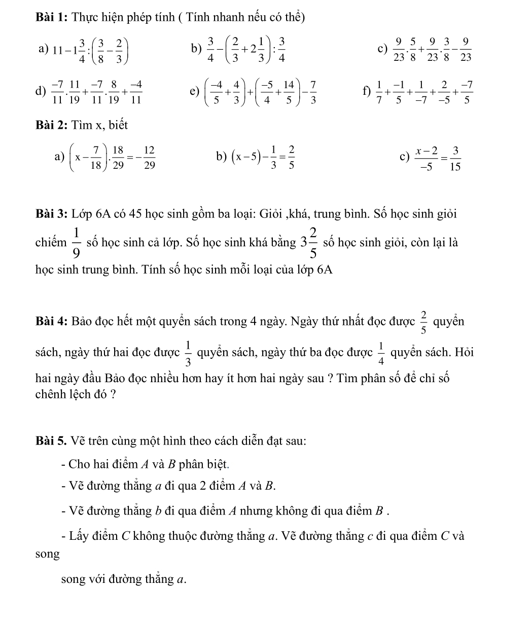 Thực hiện phép tính ( Tính nhanh nếu có thể)
a) 11-1 3/4 :( 3/8 - 2/3 )  3/4 -( 2/3 +2 1/3 ): 3/4   9/23 . 5/8 + 9/23 . 3/8 - 9/23 
b)
c)
d)  (-7)/11 . 11/19 + (-7)/11 . 8/19 + (-4)/11  e) ( (-4)/5 + 4/3 )+( (-5)/4 + 14/5 )- 7/3  f)  1/7 + (-1)/5 + 1/-7 + 2/-5 + (-7)/5 
Bài 2: Tìm x, biết
a) (x- 7/18 ). 18/29 =- 12/29  (x-5)- 1/3 = 2/5  c)  (x-2)/-5 = 3/15 
b)
Bài 3: Lớp 6A có 45 học sinh gồm ba loại: Giỏi ,khá, trung bình. Số học sinh giỏi
chiếm  1/9  số học sinh cả lớp. Số học sinh khá bằng 3 2/5  số học sinh giỏi, còn lại là
học sinh trung bình. Tính số học sinh mỗi loại của lớp 6A
Bài 4: Bảo đọc hết một quyển sách trong 4 ngày. Ngày thứ nhất đọc được  2/5  quyển
sách, ngày thứ hai đọc được  1/3  quyển sách, ngày thứ ba đọc được  1/4  quyển sách. Hỏi
hai ngày đầu Bảo đọc nhiều hơn hay ít hơn hai ngày sau ? Tìm phân số để chỉ số
chênh lệch đó ?
Bài 5. Vẽ trên cùng một hình theo cách diễn đạt sau:
- Cho hai điểm A và B phân biệt.
- Vẽ đường thẳng a đi qua 2 điểm A và B.
- Vẽ đường thẳng b đi qua điểm A nhưng không đi qua điểm B .
- Lấy điểm C không thuộc đường thẳng a. Vẽ đường thẳng c đi qua điểm C và
song
song với đường thẳng a.