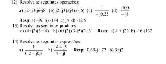 Resolva as seguintes operações: 
a) j2+j3-j6-j8 (b) j2.(j3).(j4).(-j6) (c)  1/-j0,25  (d)  j100/-j8 
Resp: a) -j9 b) -144 c) j4 d) -12,5
13) Resolva os seguintes produtos: 
a) (4+j2)(3+j4) b) (6+j2).(3-j5)(2-j3) Resp: a) 4+j22 b) -16-j1 32 
14) Resolva as seguintes expressões: 
a)  1/0,2+j0,5  b)  (14+j5)/4-j1  Resp: ( ,69 -j1,72 b) 3+j2