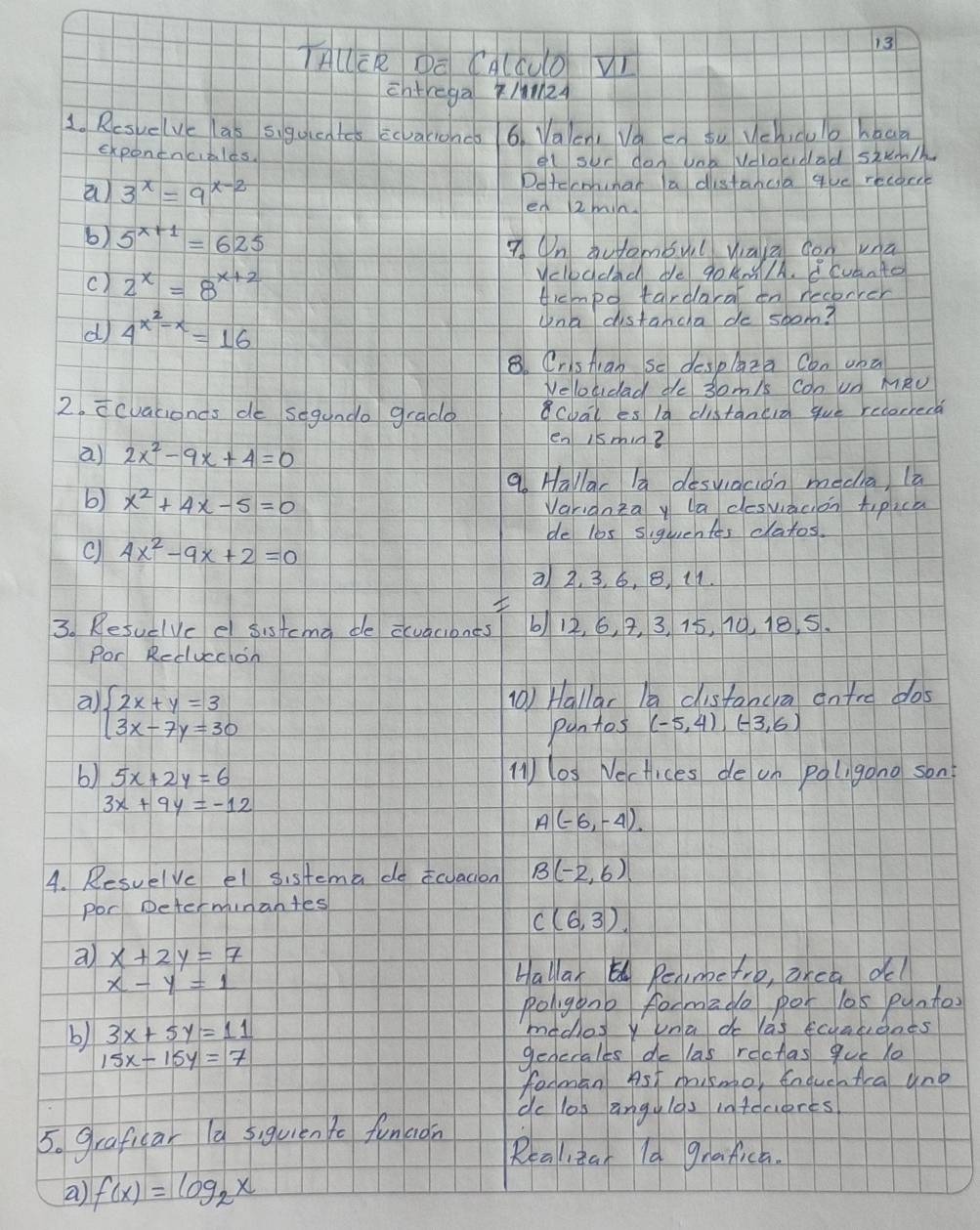 TAUER DE CA(CUO Vr
chtrega /Med
1. Resuelue las sigguen tcs ccvakionco 6. Vaen, Va en tu Vchicuo hbaa
exponenciales.
el sur don unb Volocidad stun/
a) 3^x=9^(x-2) Detccmhimar a distanca qe recorce
en 2min
b) 5^(x+1)=625 7. On àutombul waù gon una
() 2^x=8^(x+2) yelbudad de g0AN/A. Bcvanto
ticmpo tardaral on recorrer
d 4^(x^2)-x=16
Una distancha do soom?
8. CrsAran So despAza Con una
Neloudad de 3om/s con Un MRU
2. icvacionds de segando grado cbal es la distaned gue recorrera
a) 2x^2-9x+4=0
en 1smin?
a Hallar la desviacion media, la
b) x^2+4x-5=0 Varidnka y la desvacon tipick
de l0s siquentas clatos.
c 4x^2-9x+2=0
a 2, 3, 6, 8, 11.

3. Resuelvc el sistcma de ccuaciones 612, 6, 2, 3, 15, 10. 18. 5.
Por Reduccion
a beginarrayl 2x+y=3 3x-7y=30endarray.
(0) Hallar la cisfancra ontre dos
puntos (-5,4),(-3,6)
b) 5x+2y=6 ()l0s Nectices de on poligono son?
3x+9y=-12
A(-6,-4)
4. Resuelve el sistema docuacion B(-2,6)
por Determinantes
C(6,3)
a) x+2y=7
x-y=1
Hallar Renme ro, area dl
poligonb formade pot los puntos
b) 3x+5y=11 mddes y una do las Ecuaueats
15x-15y=7 genecales de las rectas que Ye
forman Ast mismo, EnduchAra une
dc los angylas infecieres
5. graficar (a 5iguién Yo funaon
Realizan la grafica.
a) f(x)=log _2x