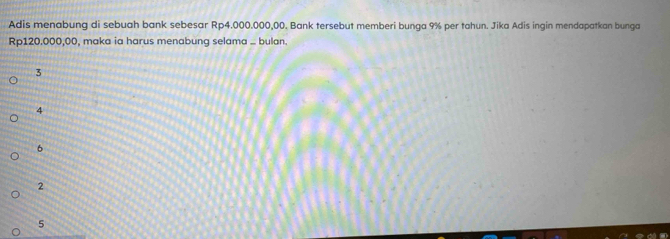 Adis menabung di sebuah bank sebesar Rp4.000.000,00. Bank tersebut memberi bunga 9% per tahun. Jika Adis ingin mendapatkan bunga
Rp120.000,00, maka ia harus menabung selama ... bulan.
3
4
6
2
5