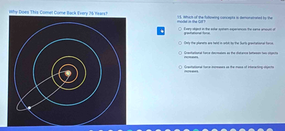 Why Does This Comet Come 15. Which of the following concepts is demonstrated by the
model in the GIF?
Every object in the solar system experiences the same amount of
gravitational force.
Only the planets are held in orbit by the Sur's gravitational force.
increases. Gravitational force decreases as the distance between two objects
Gravitational force increases as the mass of interacting objects
increases