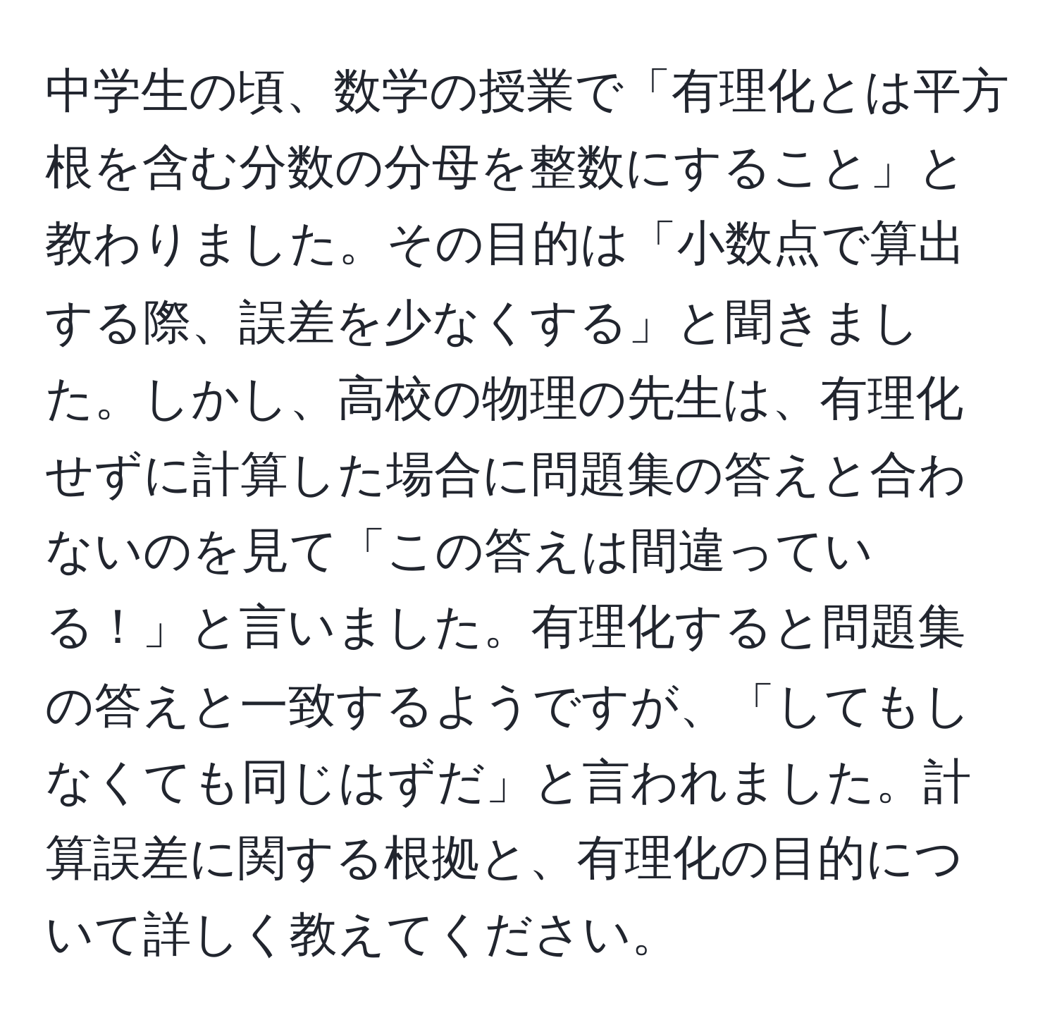 中学生の頃、数学の授業で「有理化とは平方根を含む分数の分母を整数にすること」と教わりました。その目的は「小数点で算出する際、誤差を少なくする」と聞きました。しかし、高校の物理の先生は、有理化せずに計算した場合に問題集の答えと合わないのを見て「この答えは間違っている！」と言いました。有理化すると問題集の答えと一致するようですが、「してもしなくても同じはずだ」と言われました。計算誤差に関する根拠と、有理化の目的について詳しく教えてください。