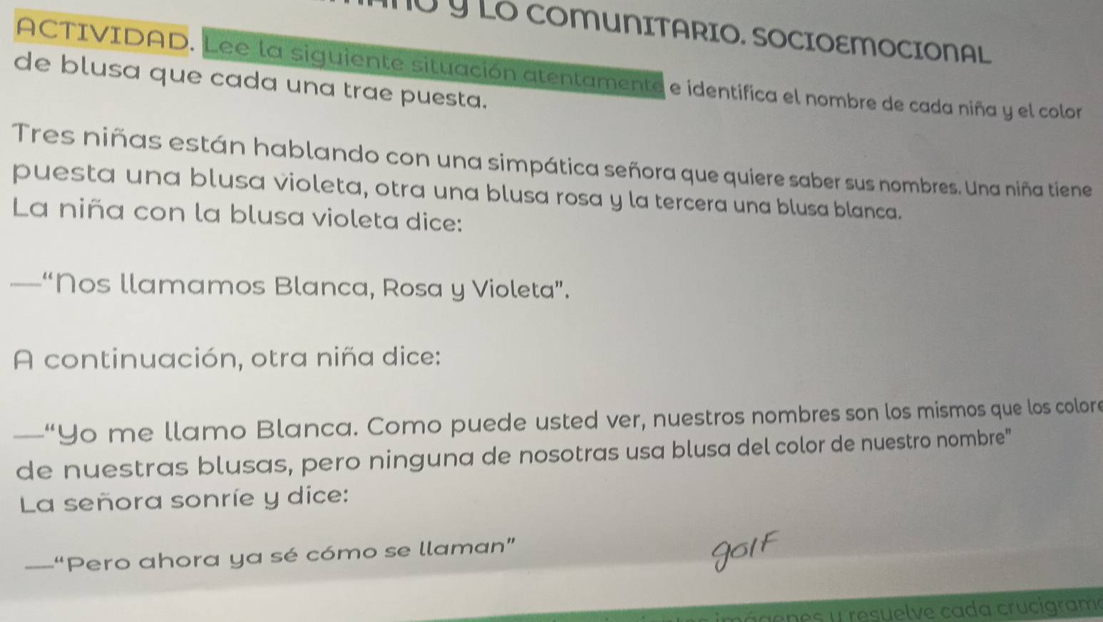 ừ y LO COMUNITARIO. SOCIOEMOCIONAL. 
ACTIVIDAD. Lee la siguiente situación atentamente e identifica el nombre de cada niña y el colorn 
de blusa que cada una trae puesta. 
Tres niñas están hablando con una simpática señora que quiere saber sus nombres. Una niña tiene 
puesta una blusa violeta, otra una blusa rosa y la tercera una blusa blanca. 
La niña con la blusa violeta dice: 
—“Nos llamamos Blanca, Rosa y Violeta”. 
A continuación, otra niña dice: 
—“Yo me llamo Blanca. Como puede usted ver, nuestros nombres son los mismos que los colore 
de nuestras blusas, pero ninguna de nosotras usa blusa del color de nuestro nombre" 
La señora sonríe y dice: 
_—-“Pero ahora ya sé cómo se llaman” 
ágenes y resuelve cada crucigrame