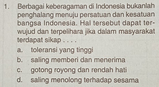 Berbagai keberagaman di Indonesia bukanlah
penghalang menuju persatuan dan kesatuan
bangsa Indonesia. Hal tersebut dapat ter-
wujud dan terpelihara jika dalam masyarakat
terdapat sikap . . . .
a. toleransi yang tinggi
b. saling memberi dan menerima
c. gotong royong dan rendah hati
d. saling menolong terhadap sesama