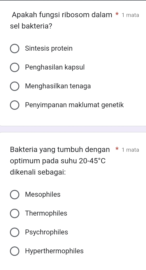 Apakah fungsi ribosom dalam * 1 mata
sel bakteria?
Sintesis protein
Penghasilan kapsul
Menghasilkan tenaga
Penyimpanan maklumat genetik
Bakteria yang tumbuh dengan * 1 mata
optimum pada suhu 20-45°C
dikenali sebagai:
Mesophiles
Thermophiles
Psychrophiles
Hyperthermophiles