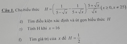 Cho biểu thức H=( 1/5-sqrt(x) - 1/5+sqrt(x) ). (5+sqrt(x))/sqrt(x) (x≥ 0,x!= 25)
d) Tim điều kiện xác định và út gọn biểu thức H
e) Tính H khi x=16
f) Tìm giá trị của x đề H= 1/2 