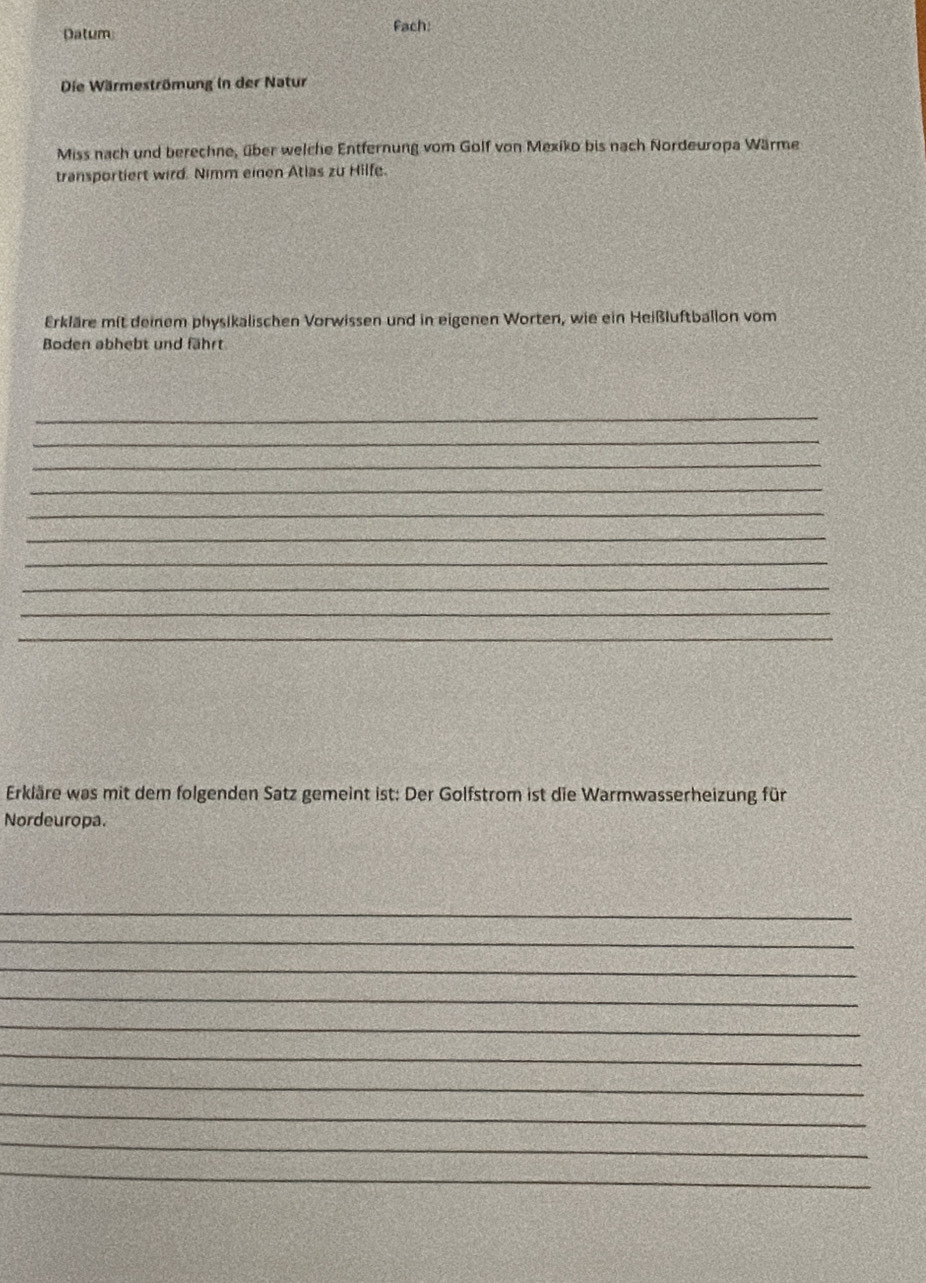 Datum Fach: 
Die Wärmeströmung in der Natur 
Miss nach und berechne, über welche Entfernung vom Golf von Mexiko bis nach Nordeuropa Wärme 
transportiert wird. Nimm einen Atlas zu Hilfe. 
Erkläre mit deinem physikalischen Vorwissen und in eigenen Worten, wie ein Heißluftballon vom 
Boden abhebt und fährt 
_ 
_ 
_ 
_ 
_ 
_ 
_ 
_ 
_ 
_ 
Erkläre was mit dem folgenden Satz gemeint ist: Der Golfstrom ist die Warmwasserheizung für 
Nordeuropa. 
_ 
_ 
_ 
_ 
_ 
_ 
_ 
_ 
_ 
_