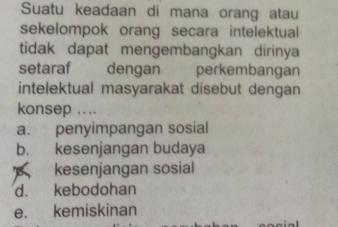 Suatu keadaan di mana orang atau
sekelompok orang secara intelektual
tidak dapat mengembangkan dirinya
setaraf dengan perkembangan
intelektual masyarakat disebut dengan
konsep ....
a. penyimpangan sosial
b. kesenjangan budaya
kesenjangan sosial
d. kebodohan
e. kemiskinan