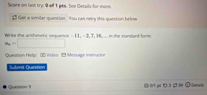 Score on last try: 0 of 1 pts. See Details for more. 
Get a similar question You can retry this question below 
Write the arithmetic sequence —11, —2, 7, 16, ... in the standard form:
a_n=□
Question Help: D Video - Message instructor 
Submit Question 
Question 9 0/1 pt つ 3 $ 99 Details