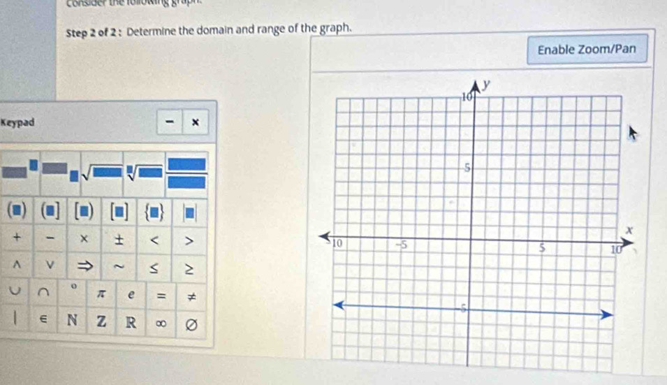 Consider the following graph 
Step 2 of 2 : Determine the domain and range of the graph. 
Enable Zoom/Pan 
Keypad - x 
. 
√ 

+ - × < > 
A ν ~ S 
U ^ o π e = ≠ 
| N z R ∞