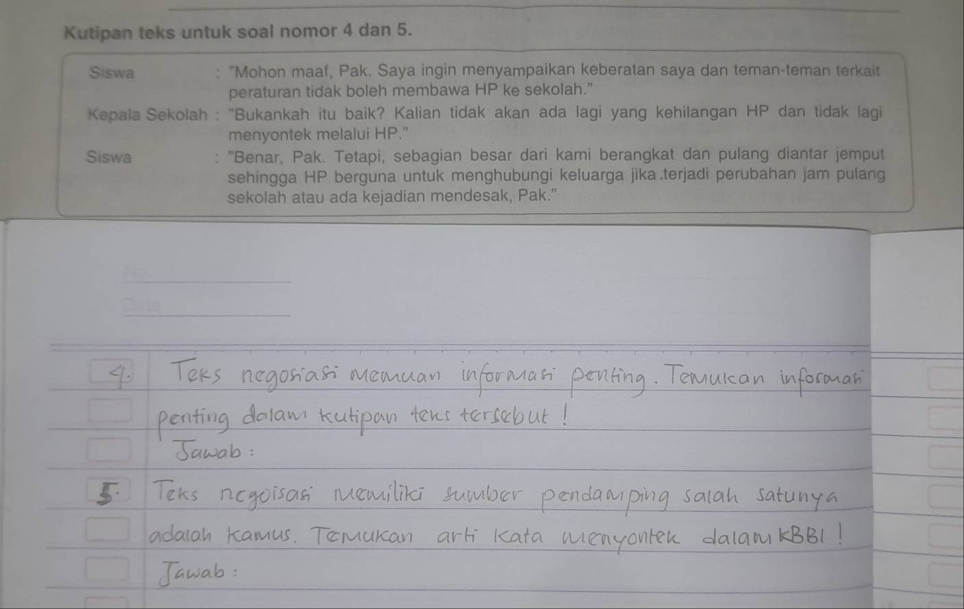 Kutipan teks untuk soal nomor 4 dan 5. 
Siswa : "Mohon maaf, Pak. Saya ingin menyampaikan keberatan saya dan teman-teman terkait 
peraturan tidak boleh membawa HP ke sekolah.” 
Kepala Sekolah : ''Bukankah itu baik? Kalian tidak akan ada lagi yang kehilangan HP dan tidak lagi 
menyontek melalui HP." 
Siswa : "Benar, Pak. Tetapi, sebagian besar dari kami berangkat dan pulang diantar jemput 
sehingga HP berguna untuk menghubungi keluarga jika.terjadi perubahan jam pulang 
sekolah atau ada kejadian mendesak, Pak." 
No. 
Dale_