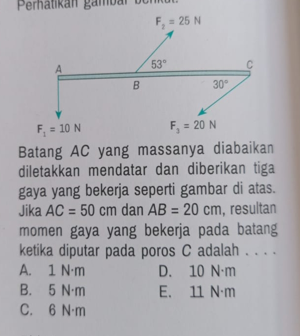 Perhätikán gambar ber
Batang AC yang massanya diabaikan
diletakkan mendatar dan diberikan tiga
gaya yang bekerja seperti gambar di atas.
Jika AC=50cm dan AB=20cm , resultan
momen gaya yang bekerja pada batang
ketika diputar pada poros C adalah . . . .
A. 1 N·m D. 10 N·m
B. 5 N·m E. 11 N·m
C. 6 N·m