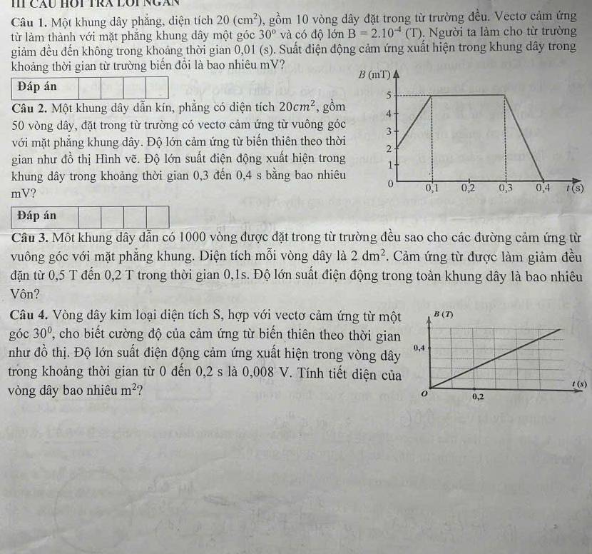 IT CÁU HOT TRA LOT NGáN
Câu 1. Một khung dây phẳng, diện tích 20(cm^2) , gồm 10 vòng dây đặt trong từ trường đều. Vectơ cảm ứng
từ làm thành với mặt phẳng khung dây một góc 30° và có độ lớn B=2.10^(-4)(T). Người ta làm cho từ trường
giảm đều đến không trong khoảng thời gian 0,01 (s). Suất điện động cảm ứng xuất hiện trong khung dây trong
khoảng thời gian từ trường biển đổi là bao nhiêu mV?
Đáp án
Câu 2. Một khung dây dẫn kín, phẳng có diện tích 20cm^2 , gồm
50 vòng dây, đặt trong từ trường có vectơ cảm ứng từ vuông góc
với mặt phẳng khung dây. Độ lớn cảm ứng từ biến thiên theo thời
gian như đồ thị Hình vẽ. Độ lớn suất điện động xuất hiện trong
khung dây trong khoảng thời gian 0,3 đến 0,4 s bằng bao nhiêu
mV? 
Đáp án
Câu 3. Một khung dây dẫn có 1000 vòng được đặt trong từ trường đều sao cho các đường cảm ứng từ
vuông góc với mặt phẳng khung. Diện tích mỗi vòng dây là 2dm^2. Cảm ứng từ được làm giảm đều
đặn từ 0,5 T đến 0,2 T trong thời gian 0,1s. Độ lớn suất điện động trong toàn khung dây là bao nhiêu
Vôn?
Câu 4. Vòng dây kim loại diện tích S, hợp với vectơ cảm ứng từ một
góc 30° T, cho biết cường độ của cảm ứng từ biến thiên theo thời gian
như đồ thị. Độ lớn suất điện động cảm ứng xuất hiện trong vòng dây
trong khoảng thời gian từ 0 đến 0,2 s là 0,008 V. Tính tiết diện của)
vòng dây bao nhiêu m^2 ?