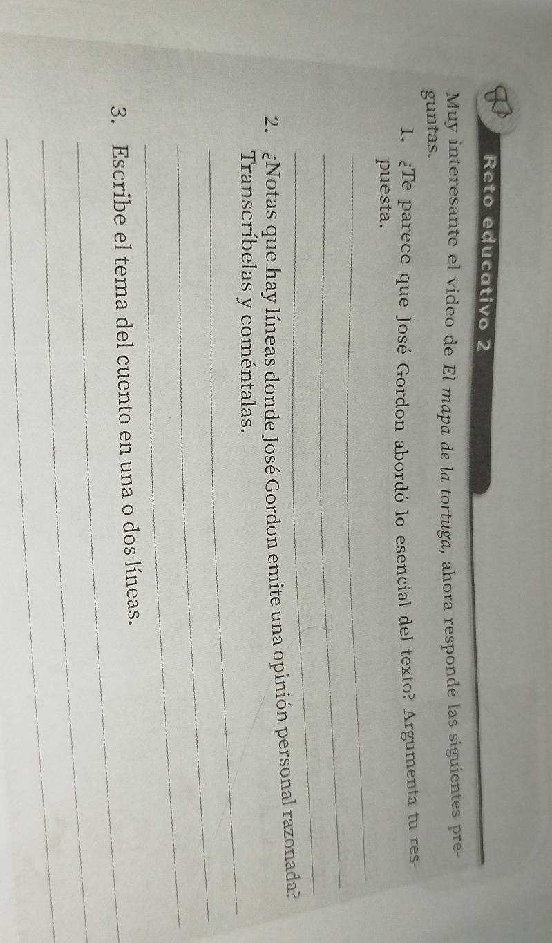 Reto educativo 2 
Muy interesante el video de El mapa de la tortuga, ahora responde las siguientes pre- 
guntas. 
1. ¿Te parece que José Gordon abordó lo esencial del texto? Argumenta tu res- 
_ 
puesta. 
_ 
_ 
2. ¿Notas que hay líneas donde José Gordon emite una opinión personal razonada? 
_ 
Transcríbelas y coméntalas. 
_ 
_ 
3. Escribe el tema del cuento en una o dos líneas. 
_ 
_