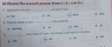 Choose the correct answer from a - 6 - c or d :-
1- Qatayef are put _oil and fried.
a-for b- at onto d- into
2- People bake a coin _the pudding.
a- during b- of into d- at
3- _this time of year, we always cook special noodles.
a- On b+ At c- In d- Of