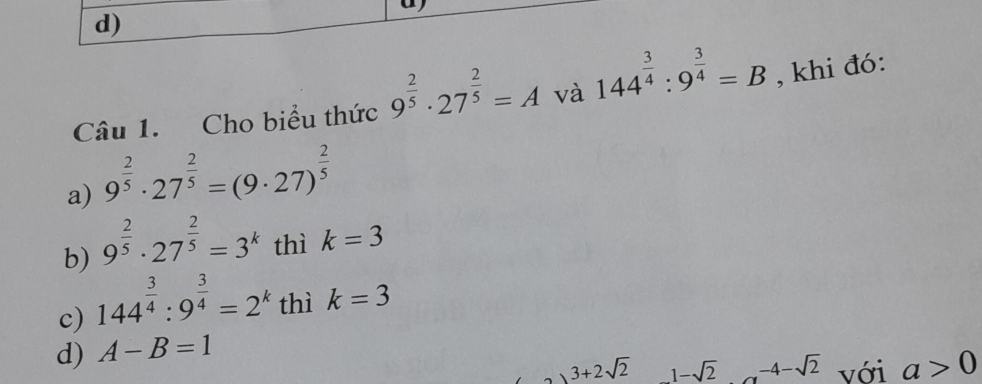 Cho biểu thức 9^(frac 2)5· 27^(frac 2)5=A và 144^(frac 3)4:9^(frac 3)4=B , khi đó:
a) 9^(frac 2)5· 27^(frac 2)5=(9· 27)^ 2/5 
b) 9^(frac 2)5· 27^(frac 2)5=3^k thì k=3
c) 144^(frac 3)4:9^(frac 3)4=2^k thì k=3
d) A-B=1
、 3+2sqrt(2) 1-sqrt(2) -4-sqrt(2) với a>0