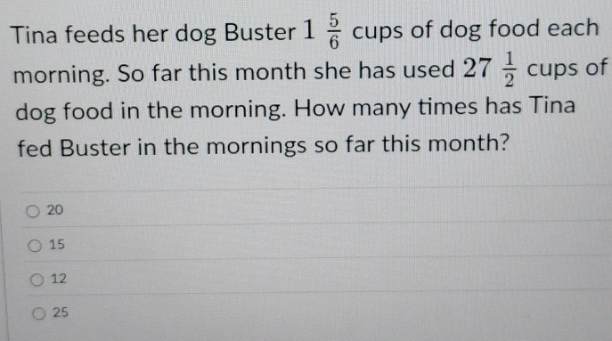 Tina feeds her dog Buster 1 5/6 cups of dog food each
morning. So far this month she has used 27 1/2  _4 CU ps of
dog food in the morning. How many times has Tina
fed Buster in the mornings so far this month?
20
15
12
25