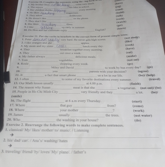 Complete the sentences, using the -ing form at 
2. The enjoys 1. My brother likes_ coins very much. (have)
his bike to school. (jog)
every morning (read)
4. He likes 3. Her children dislike _magazines
(build)
(taIk)
6. He doesn't like 5. They adore _dollhouses on the phone. (cook)
N. She likes 7. They don't like _.
(watch)
_
films.
9. I like
(get)
10. Do Hoa and her classmate enjoy up early in summer. English?
(learn)
1. Peter Exercise 11. Put the verbs in brackets in the correct form of present simple tense.
2. I like oranges and she very hard. He never gets high scores. (not study)
(like)
3. My mom and my sister apples. lunch every day.
4. They ___breakfast together every morning. (cook)
(have)
5. They _out once a week.
(eat)
_
6. My father always delicious meals. (make)
7. Tom_ vegetables.
(not eat)
8. Rosie shopping every week.
_
9._ _Miley and David to work by bus every day? (go) (go)
10. __(agree)
you parents with your decision?
11. It a fact that smart phone us a lot in our life.
12. I often to some of my favorite destinations every summer. (be)/ (help)
13. Our Math lesson usually _at 4.00 p.m. (finish) (travel)
14. The reason why Susan _meat is that she _a vegetarian. (not eat)/ (be)
_
15. People in Ho Chi Minh City _very friendly and they a lot. (be)/
(smile)
16. The flight_ at 6 a.m every Thursday. (start)
17. Where _that guy_ from? (come)
18. Where_ your mother_ ? (work)
19. James _usually _the trees. (not water)
20. Who _the washing in your house? (do)
Exercise 2. Rearrange the following words to make complete sentences.
1. classical/ My/ likes/ mother/ to/ music/. / Listening
_
2. his/ dad/ car/. / Ana`s/ washing/ hates
_
3. traveling/ friend/ by/ loves/ My/ plane/. / father`s