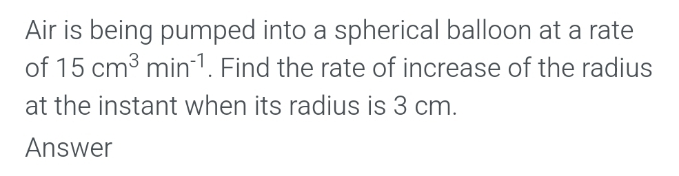 Air is being pumped into a spherical balloon at a rate 
of 15cm^3min^(-1). Find the rate of increase of the radius 
at the instant when its radius is 3 cm. 
Answer