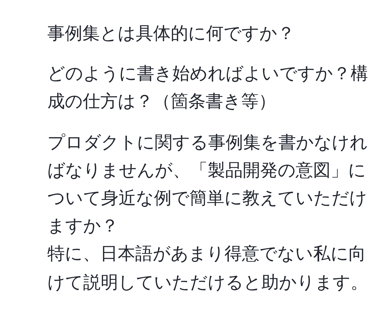 事例集とは具体的に何ですか？  
2. どのように書き始めればよいですか？構成の仕方は？箇条書き等  
3. プロダクトに関する事例集を書かなければなりませんが、「製品開発の意図」について身近な例で簡単に教えていただけますか？  
特に、日本語があまり得意でない私に向けて説明していただけると助かります。