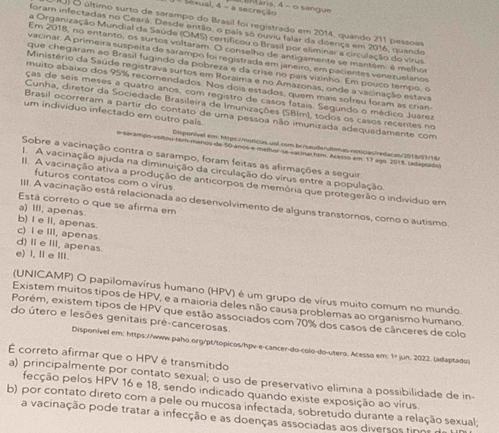 entária, 4 - o sangue
- sexual, 4 - a secreção
RJ) O último surto de sarampo do Brasil foi registrado em 2014, quando 211 pessoas
foram infectadas no Ceará. Desde então, o país só ouviu falar da doença em 2016, quando
a Organização Mundial da Saúde (OMS) certificou o Brasil por eliminar a circulação do virus.
Em 2018, no entanto, os surtos voltaram. O conselho de antigamente se mantém: é melhor
vacinar. A primeira suspeita de sarampo foi registrada em janeiro, em pacientes venezuelanos
que chegaram ao Brasil fugindo da pobreza e da crise no pais vizinho. Em pouco tempo, o
Ministério da Saúde registrava surtos em Roraima e no Amazonas, onde a vacinação estava
muito abaixo dos 95% recomendados. Nos dois estados, quem mais sofreu foram as crian
ças de seis meses a quatro anos, com registro de casos fatais. Segundo o médico Juarez
Cunha, diretor da Sociedade Brasileira de Imunizações (SBIm), todos os casos recentes no
um indivíduo infectado em outro país.
Brasil ocorreram a partir do contato de uma pessoa não imunizada adequadamente com
Disponível em: https://noticias.uol.com.br/saude/ultimas noticias/redacan/2018/07/18/
o sarampo-voltou-tem-menos de 50-anos-e-melhor-se vacinar htm. Acesso em. 17 ago. 2018. (adaptado)
Sobre a vacinação contra o sarampo, foram feitas as afirmações a seguir
1. A vacinação ajuda na diminuição da circulação do vírus entre a população.
futuros contatos com o virus.
II. A vacinação ativa a produção de anticorpos de memória que protegerão o indivíduo em
III. A vacinação está relacionada ao desenvolvimento de alguns transtornos, como o autismo.
Está correto o que se afirma em
a) III, apenas
b) I e II, apenas.
c) I e III, apenas.
d) Ⅱ e III, apenas.
e) I, le Ⅲ.
(UNICAMP) O papilomavírus humano (HPV) é um grupo de vírus muito comum no mundo.
Existem muitos tipos de HPV, e a maioria deles não causa problemas ao organismo humano.
Porém, existem tipos de HPV que estão associados com 70% dos casos de cânceres de colo
do útero e lesões genitais pré-cancerosas.
Disponivel em: https://www.paho.org/pt/topicos/hpv-e-cancer-do-colo-do-utero. Acesso em: 1º jun. 2022. (adaptado)
É correto afirmar que o HPV é transmitido
a) principalmente por contato sexual; o uso de preservativo elimina a possibilidade de in-
fecção pelos HPV 16 e 18, sendo indicado quando existe exposição ao virus.
b) por contato direto com a pele ou mucosa infectada, sobretudo durante a relação sexual;
a vacinação pode tratar a infecção e as doenças associadas aos diversos tinos de