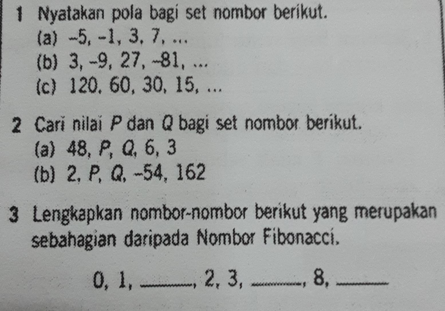 Nyatakan pola bagi set nombor berikut. 
(a) -5, -1, 3, 7, ... 
(b) 3, -9, 27, ~81,... 
(c) 120. 60, 30, 15, ... 
2 Cari nilai P dan Q bagi set nombor berikut. 
(a) 48, P, Q, 6, 3
(b) 2, P, Q, -54, 162
3 Lengkapkan nombor-nombor berikut yang merupakan 
sebahagian daripada Nombor Fibonaccí.
0, 1, _, 2, 3, _, 8,_