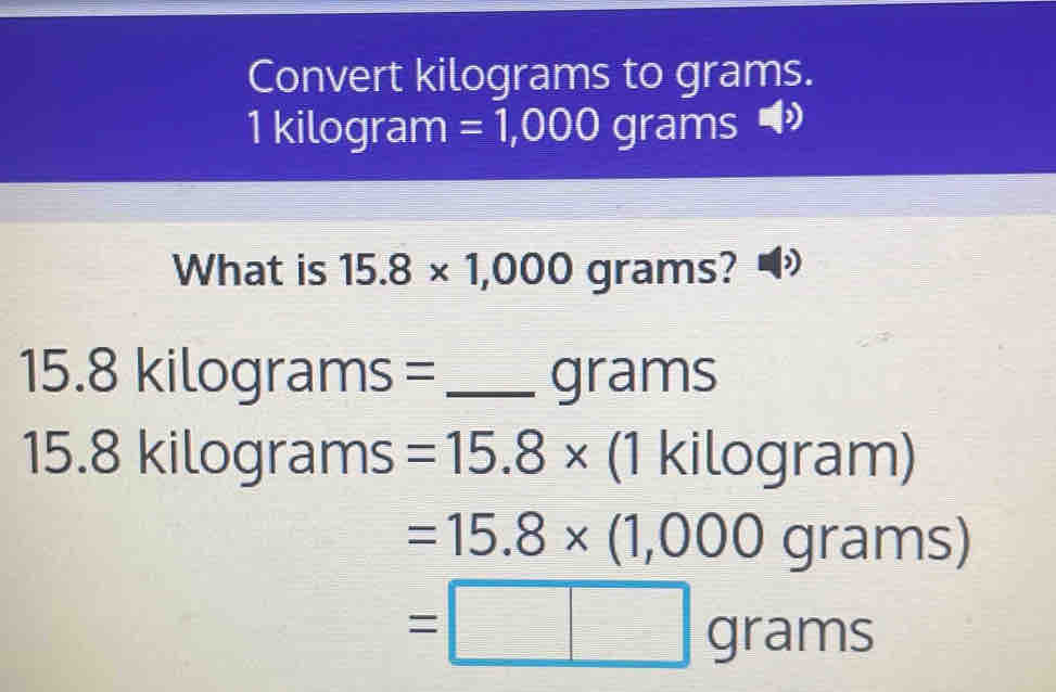 Convert kilograms to grams.
1 kilogram =1,000 grams
What is 15.8* 1,000gra ms?
15.8kilog ra ms = _ grams
15.8 kilograms =15.8* (1 kilc □ ra ||| 1
=15.8* (1,000g rams)
=□ grams