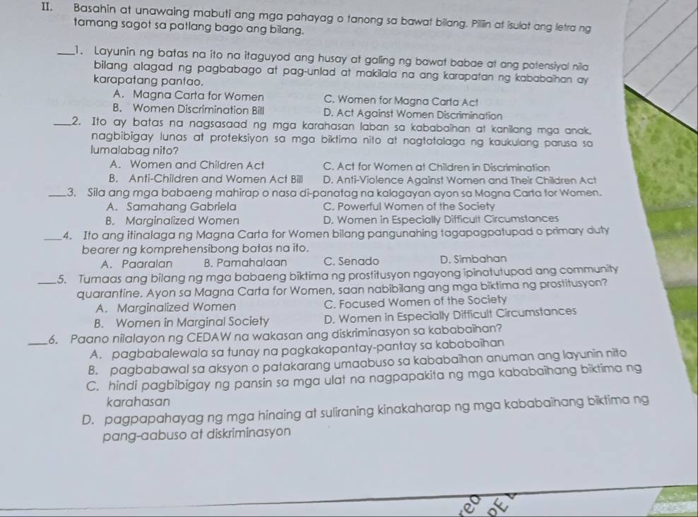 Basahin at unawaing mabuti ang mga pahayag o tanong sa bawat bilang. Piliin at isulat ang letra ng
tamang sagot sa patlang bago ang bilang.
_1. Layunin ng batas na ito na itaguyod ang husay at galing ng bawat babae at ang potensiyal nila
bilang alagad ng pagbabago at pag-unlad at makilala na ang karapatan ng kababaîhan ay
karapatang pantao.
A. Magna Carta for Women C. Women for Magna Carta Act
B. Women Discrimination Bill D. Act Against Women Discrimination
_2. Ito ay batas na nagsasaad ng mga karahasan laban sa kababaihan at kanillang mga anak.
nagbibigay lunas at proteksiyon sa mga biktima nito at nagtatalaga ng kaukulang parusa sa
lumalabag nito?
A. Women and Children Act C. Act for Women at Children in Discrimination
B. Anti-Children and Women Act Bill D. Anti-Violence Against Women and Their Children Act
_3. Sila ang mga babaeng mahirap o nasa di-panatag na kalagayan ayon sa Magna Carta for Women.
A. Samahang Gabriela C. Powerful Women of the Society
B. Marginalized Women D. Women in Especially Difficult Circumstances
_4. Ito ang itinalaga ng Magna Carta for Women bilang pangunahing tagapagpatupad o primary duty
bearer ng komprehensibong batas na ito.
A. Paaralan B. Pamahalaan C. Senado D. Simbahan
_5. Tumaas ang bilang ng mga babaeng biktima ng prostitusyon ngayong ipinatutupad ang community
quarantine. Ayon sa Magna Carta for Women, saan nabibilang ang mga biktima ng prostitusyon?
A. Marginalized Women C. Focused Women of the Society
B. Women in Marginal Society D. Women in Especially Difficult Circumstances
_6. Paano nilalayon ng CEDAW na wakasan ang diskriminasyon sa kababaîhan?
A. pagbabalewala sa tunay na pagkakapantay-pantay sa kababaïhan
B. pagbabawal sa aksyon o patakarang umaabuso sa kababaïhan anuman ang layunin nito
C. hindi pagbibigay ng pansin sa mga ulat na nagpapakita ng mga kababaihang biktima ng
karahasan
D. pagpapahayag ng mga hinaing at suliraning kinakaharap ng mga kababaihang biktima ng
pang-aabuso at diskriminasyon