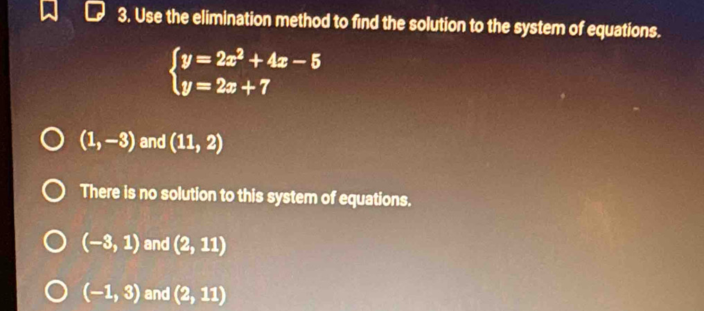 Use the elimination method to find the solution to the system of equations.
beginarrayl y=2x^2+4x-5 y=2x+7endarray.
(1,-3) and (11,2)
There is no solution to this system of equations.
(-3,1) and (2,11)
(-1,3) and (2,11)