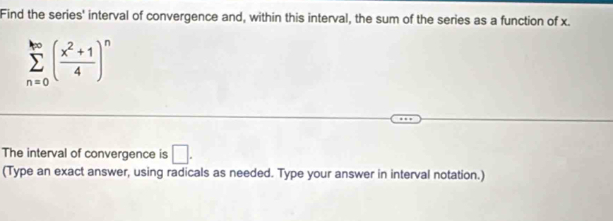 Find the series' interval of convergence and, within this interval, the sum of the series as a function of x.
sumlimits _(n=0)^(∈fty)( (x^2+1)/4 )^n
The interval of convergence is □. 
(Type an exact answer, using radicals as needed. Type your answer in interval notation.)