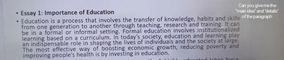 Can you give me the 
Essay 1: Importance of Education 'main idea' and 'details' 
Education is a process that involves the transfer of knowledge, habits and skills oftheparagraph 
from one generation to another through teaching, research and training. It can 
be in a formal or informal setting. Formal education involves institutionalized 
learning based on a curriculum. In today's society, education and learning play 
an indispensable role in shaping the lives of individuals and the society at large. 
The most effective way of boosting economic growth, reducing poverty and 
improving people’s health is by investing in education.