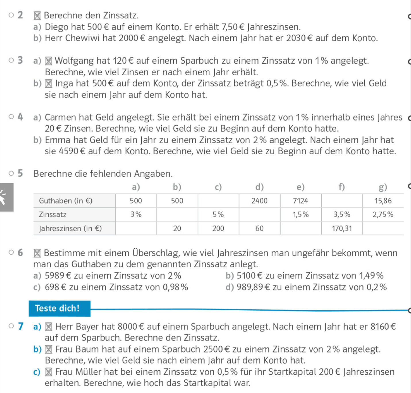 2 × Berechne den Zinssatz.
a) Diego hat 500€ auf einem Konto. Er erhält 7,50€ Jahreszinsen.
b) Herr Chewiwi hat 2000€ angelegt. Nach einem Jahr hat er 2030€ auf dem Konto.
3 a) × Wolfgang hat 120€ auf einem Sparbuch zu einem Zinssatz von 1% angelegt.
Berechne, wie viel Zinsen er nach einem Jahr erhält.
b) × Inga hat 500€ auf dem Konto, der Zinssatz beträgt 0,5%. Berechne, wie viel Geld
sie nach einem Jahr auf dem Konto hat.
4 a) Carmen hat Geld angelegt. Sie erhält bei einem Zinssatz von 1% innerhalb eines Jahres c
20 € Zinsen. Berechne, wie viel Geld sie zu Beginn auf dem Konto hatte.
b) Emma hat Geld für ein Jahr zu einem Zinssatz von 2% angelegt. Nach einem Jahr hat
sie 4590€ auf dem Konto. Berechne, wie viel Geld sie zu Beginn auf dem Konto hatte.
5 Berechne die fehlenden Angaben.
6 × Bestimme mit einem Überschlag, wie viel Jahreszinsen man ungefähr bekommt, wenn
man das Guthaben zu dem genannten Zinssatz anlegt.
a) 5989€ zu einem Zinssatz von 2% b) 5100€ zu einem Zinssatz von 1,49%
c) 698€zu einem Zinssatz von 0,98% d) 989,89€ zu einem Zinssatz von 0,2%
Teste dich!
7 a) × Herr Bayer hat 8000€ auf einem Sparbuch angelegt. Nach einem Jahr hat er 8160€
auf dem Sparbuch. Berechne den Zinssatz.
b) × Frau Baum hat auf einem Sparbuch 2500€zu einem Zinssatz von 2% angelegt.
Berechne, wie viel Geld sie nach einem Jahr auf dem Konto hat.
c) × Frau Müller hat bei einem Zinssatz von 0,5% für ihr Startkapital 200€ Jahreszinsen
erhalten. Berechne, wie hoch das Startkapital war.